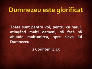 2 Corinthians 4:15  Dumnezeu este glorificat Toate sunt pentru voi, pentru ca harul, atingând mulţi oameni, să facă să abunde mulţumirea, spre slava lui Dumnezeu. 2 Corinteni 4:15 