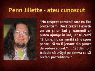 Penn Jillette - ateu cunoscut  “ Nu respect oamenii care nu fac prozelitism. Dacă crezi că există un cer şi un iad şi oamenii ar putea ajunge în iad, iar tu crezi “Ei bine, nu se merită să le spun pentru că va fi jenant din punct de vedere social.” … Cât de mult trebuie să urăşti pe cineva ca să nu faci prozelitism?” 