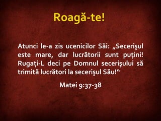 Matthew 9:37-38  Roagă-te !  Atunci le-a zis ucenicilor Săi: „Secerişul este mare, dar lucrătorii sunt puţini! Rugaţi-L deci pe Domnul secerişului să trimită lucrători la secerişul Său!“  Matei 9:37-38 
