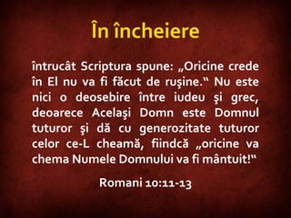 Romans 10:11-13  întrucât Scriptura spune: „Oricine crede în El nu va fi făcut de ruşine.“ Nu este nici o deosebire între iudeu şi grec, deoarece Acelaşi Domn este Domnul tuturor şi dă cu generozitate tuturor celor ce-L cheamă, fiindcă „oricine va chema Numele Domnului va fi mântuit!“ Romani 10:11-13 În încheiere 
