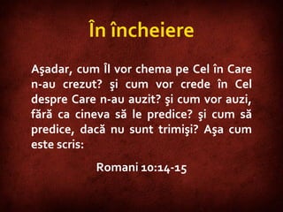 Romans 10:14-15  Aşadar, cum Îl vor chema pe Cel în Care n-au crezut? şi cum vor crede în Cel despre Care n-au auzit? şi cum vor auzi, fără ca cineva să le predice? şi cum să predice, dacă nu sunt trimişi? Aşa cum este scris:  Romani 10:14-15 În încheiere 