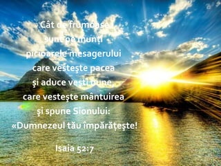 The End – Isaiah 52:7 Cât de frumoase sunt pe munţi  picioarele mesagerului  care vesteşte pacea  şi aduce veşti bune,  care vesteşte mântuirea  şi spune Sionului:  «Dumnezeul tău împărăţeşte! Isaia 52:7 