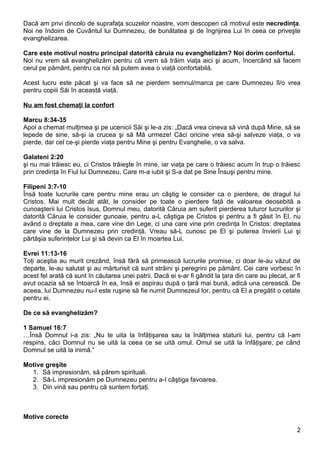 Dacă am privi dincolo de suprafaţa scuzelor noastre, vom descoperi că motivul este necredinţa.
Noi ne îndoim de Cuvântul lui Dumnezeu, de bunătatea şi de îngrijirea Lui în ceea ce priveşte
evanghelizarea.

Care este motivul nostru principal datorită căruia nu evanghelizăm? Noi dorim confortul.
Noi nu vrem să evanghelizăm pentru că vrem să trăim viaţa aici şi acum, încercând să facem
cerul pe pământ, pentru ca noi să putem avea o viaţă confortabilă.

Acest lucru este păcat şi va face să ne pierdem semnul/marca pe care Dumnezeu îl/o vrea
pentru copiii Săi în această viaţă.

Nu am fost chemaţi la confort

Marcu 8:34-35
Apoi a chemat mulţimea şi pe ucenicii Săi şi le-a zis: „Dacă vrea cineva să vină după Mine, să se
lepede de sine, să-şi ia crucea şi să Mă urmeze! Căci oricine vrea să-şi salveze viaţa, o va
pierde, dar cel ce-şi pierde viaţa pentru Mine şi pentru Evanghelie, o va salva.

Galateni 2:20
şi nu mai trăiesc eu, ci Cristos trăieşte în mine, iar viaţa pe care o trăiesc acum în trup o trăiesc
prin credinţa în Fiul lui Dumnezeu, Care m-a iubit şi S-a dat pe Sine Însuşi pentru mine.

Filipeni 3:7-10
Însă toate lucrurile care pentru mine erau un câştig le consider ca o pierdere, de dragul lui
Cristos. Mai mult decât atât, le consider pe toate o pierdere faţă de valoarea deosebită a
cunoaşterii lui Cristos Isus, Domnul meu, datorită Căruia am suferit pierderea tuturor lucrurilor şi
datorită Căruia le consider gunoaie, pentru a-L câştiga pe Cristos şi pentru a fi găsit în El, nu
având o dreptate a mea, care vine din Lege, ci una care vine prin credinţa în Cristos: dreptatea
care vine de la Dumnezeu prin credinţă. Vreau să-L cunosc pe El şi puterea învierii Lui şi
părtăşia suferinţelor Lui şi să devin ca El în moartea Lui,

Evrei 11:13-16
Toţi aceştia au murit crezând, însă fără să primească lucrurile promise, ci doar le-au văzut de
departe, le-au salutat şi au mărturisit că sunt străini şi peregrini pe pământ. Cei care vorbesc în
acest fel arată că sunt în căutarea unei patrii. Dacă ei s-ar fi gândit la ţara din care au plecat, ar fi
avut ocazia să se întoarcă în ea, însă ei aspirau după o ţară mai bună, adică una cerească. De
aceea, lui Dumnezeu nu-I este ruşine să fie numit Dumnezeul lor, pentru că El a pregătit o cetate
pentru ei.

De ce să evanghelizăm?

1 Samuel 16:7
…Însă Domnul i-a zis: „Nu te uita la înfăţişarea sau la înălţimea staturii lui, pentru că l-am
respins, căci Domnul nu se uită la ceea ce se uită omul. Omul se uită la înfăţişare, pe când
Domnul se uită la inimă.“

Motive greşite
  1. Să impresionăm, să părem spirituali.
  2. Să-L impresionăm pe Dumnezeu pentru a-I câştiga favoarea.
  3. Din vină sau pentru că suntem forţaţi.



Motive corecte

                                                                                                       2
 