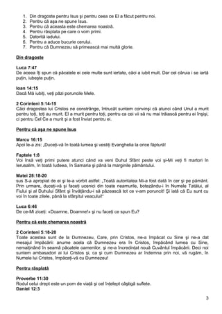 1.   Din dragoste pentru Isus şi pentru ceea ce El a făcut pentru noi.
   2.   Pentru că aşa ne spune Isus.
   3.   Pentru că aceasta este chemarea noastră.
   4.   Pentru răsplata pe care o vom primi.
   5.   Datorită iadului.
   6.   Pentru a aduce bucurie cerului.
   7.   Pentru că Dumnezeu să primească mai multă glorie.

Din dragoste

Luca 7:47
De aceea îţi spun că păcatele ei cele multe sunt iertate, căci a iubit mult. Dar cel căruia i se iartă
puţin, iubeşte puţin.

Ioan 14:15
Dacă Mă iubiţi, veţi păzi poruncile Mele.

2 Corinteni 5:14-15
Căci dragostea lui Cristos ne constrânge, întrucât suntem convinşi că atunci când Unul a murit
pentru toţi, toţi au murit. El a murit pentru toţi, pentru ca cei vii să nu mai trăiască pentru ei înşişi,
ci pentru Cel Ce a murit şi a fost înviat pentru ei.

Pentru că aşa ne spune Isus

Marcu 16:15
Apoi le-a zis: „Duceţi-vă în toată lumea şi vestiţi Evanghelia la orice făptură!

Faptele 1:8
Voi însă veţi primi putere atunci când va veni Duhul Sfânt peste voi şi-Mi veţi fi martori în
Ierusalim, în toată Iudeea, în Samaria şi până la marginile pământului.

Matei 28:18-20
sus S-a apropiat de ei şi le-a vorbit astfel: „Toată autoritatea Mi-a fost dată în cer şi pe pământ.
Prin urmare, duceţi-vă şi faceţi ucenici din toate neamurile, botezându-i în Numele Tatălui, al
Fiului şi al Duhului Sfânt şi învăţându-i să păzească tot ce v-am poruncit! Şi iată că Eu sunt cu
voi în toate zilele, până la sfârşitul veacului!“

Luca 6:46
De ce-Mi ziceţi: «Doamne, Doamne!» şi nu faceţi ce spun Eu?

Pentru că este chemarea noastră

2 Corinteni 5:18-20
Toate acestea sunt de la Dumnezeu, Care, prin Cristos, ne-a împăcat cu Sine şi ne-a dat
mesajul împăcării: anume acela că Dumnezeu era în Cristos, împăcând lumea cu Sine,
nemaiţinând în seamă păcatele oamenilor, şi ne-a încredinţat nouă Cuvântul împăcării. Deci noi
suntem ambasadori ai lui Cristos şi, ca şi cum Dumnezeu ar îndemna prin noi, vă rugăm, în
Numele lui Cristos, împăcaţi-vă cu Dumnezeu!

Pentru răsplată

Proverbe 11:30
Rodul celui drept este un pom de viaţă şi cel înţelept câştigă suflete.
Daniel 12:3

                                                                                                        3
 