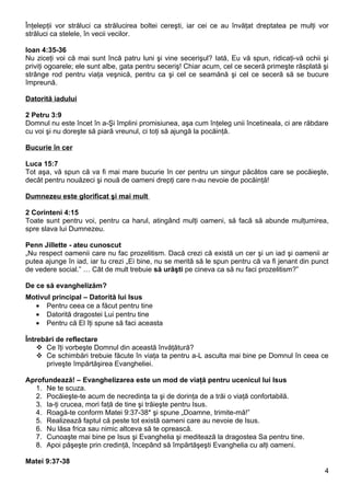 Înţelepţii vor străluci ca strălucirea boltei cereşti, iar cei ce au învăţat dreptatea pe mulţi vor
străluci ca stelele, în vecii vecilor.

Ioan 4:35-36
Nu ziceţi voi că mai sunt încă patru luni şi vine secerişul? Iată, Eu vă spun, ridicaţi-vă ochii şi
priviţi ogoarele; ele sunt albe, gata pentru seceriş! Chiar acum, cel ce seceră primeşte răsplată şi
strânge rod pentru viaţa veşnică, pentru ca şi cel ce seamănă şi cel ce seceră să se bucure
împreună.

Datorită iadului

2 Petru 3:9
Domnul nu este încet în a-Şi împlini promisiunea, aşa cum înţeleg unii încetineala, ci are răbdare
cu voi şi nu doreşte să piară vreunul, ci toţi să ajungă la pocăinţă.

Bucurie în cer

Luca 15:7
Tot aşa, vă spun că va fi mai mare bucurie în cer pentru un singur păcătos care se pocăieşte,
decât pentru nouăzeci şi nouă de oameni drepţi care n-au nevoie de pocăinţă!

Dumnezeu este glorificat şi mai mult

2 Corinteni 4:15
Toate sunt pentru voi, pentru ca harul, atingând mulţi oameni, să facă să abunde mulţumirea,
spre slava lui Dumnezeu.

Penn Jillette - ateu cunoscut
„Nu respect oamenii care nu fac prozelitism. Dacă crezi că există un cer şi un iad şi oamenii ar
putea ajunge în iad, iar tu crezi „Ei bine, nu se merită să le spun pentru că va fi jenant din punct
de vedere social.” … Cât de mult trebuie să urăşti pe cineva ca să nu faci prozelitism?”

De ce să evanghelizăm?
Motivul principal – Datorită lui Isus
  • Pentru ceea ce a făcut pentru tine
  • Datorită dragostei Lui pentru tine
  • Pentru că El îţi spune să faci aceasta

Întrebări de reflectare
     Ce îţi vorbeşte Domnul din această învăţătură?
     Ce schimbări trebuie făcute în viaţa ta pentru a-L asculta mai bine pe Domnul în ceea ce
      priveşte împărtăşirea Evangheliei.

Aprofundează! – Evanghelizarea este un mod de viaţă pentru ucenicul lui Isus
  1. Ne te scuza.
  2. Pocăieşte-te acum de necredinţa ta şi de dorinţa de a trăi o viaţă confortabilă.
  3. Ia-ţi crucea, mori faţă de tine şi trăieşte pentru Isus.
  4. Roagă-te conform Matei 9:37-38* şi spune „Doamne, trimite-mă!”
  5. Realizează faptul că peste tot există oameni care au nevoie de Isus.
  6. Nu lăsa frica sau nimic altceva să te oprească.
  7. Cunoaşte mai bine pe Isus şi Evanghelia şi meditează la dragostea Sa pentru tine.
  8. Apoi păşeşte prin credinţă, începând să împărtăşeşti Evanghelia cu alţi oameni.

Matei 9:37-38
                                                                                                  4
 