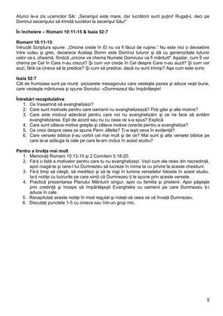 Atunci le-a zis ucenicilor Săi: „Secerişul este mare, dar lucrătorii sunt puţini! Rugaţi-L deci pe
Domnul secerişului să trimită lucrători la secerişul Său!“

În încheiere – Romani 10:11-15 & Isaia 52:7

Romani 10:11-15
întrucât Scriptura spune: „Oricine crede în El nu va fi făcut de ruşine.“ Nu este nici o deosebire
între iudeu şi grec, deoarece Acelaşi Domn este Domnul tuturor şi dă cu generozitate tuturor
celor ce-L cheamă, fiindcă „oricine va chema Numele Domnului va fi mântuit!“ Aşadar, cum Îl vor
chema pe Cel în Care n-au crezut? Şi cum vor crede în Cel despre Care n-au auzit? Şi cum vor
auzi, fără ca cineva să le predice? Şi cum să predice, dacă nu sunt trimişi? Aşa cum este scris:

Isaia 52:7
Cât de frumoase sunt pe munţi picioarele mesagerului care vesteşte pacea şi aduce veşti bune,
care vesteşte mântuirea şi spune Sionului: «Dumnezeul tău împărăţeşte!

Întrebări recapitulative
    1. Ce înseamnă să evanghelizezi?
    2. Care sunt motivele pentru care oamenii nu evanghelizează? Poţi găsi şi alte motive?
    3. Care este motivul adevărat pentru care noi nu evanghelizăm şi ce ne face să evităm
       evanghelizarea. Eşti de acord sau nu cu ceea ce s-a spus? Explică.
    4. Care sunt câteva motive greşite şi câteva motive corecte pentru a evangheliza?
    5. Ce crezi despre ceea ce spune Penn Jillette? Ţi-a ieşit ceva în evidenţă?
    6. Care versete biblice ţi-au vorbit cel mai mult şi de ce? Mai sunt şi alte versete biblice pe
       care le-ai adăuga la cele pe care le-am inclus în acest studiu?

Pentru a învăţa mai mult
  1. Memoraţi Romani 10:13-15 şi 2 Corinteni 5:18-20.
  2. Fă-ţi o listă a motivelor pentru care tu nu evanghelizezi. Vezi cum ele reies din necredinţă,
      apoi roagă-te şi cere-I lui Dumnezeu să lucreze în inima ta cu privire la aceste chestiuni.
  3. Fă-ţi timp să citeşti, să meditezi şi să te rogi în lumina versetelor folosite în acest studiu.
      Ia-ţi notiţe cu lucrurile pe care simţi că Dumnezeu ţi le spune prin aceste versete.
  4. Practică prezentarea Planului Mântuirii singur, apoi cu familia şi prietenii. Apoi păşeşte
      prin credinţă şi începe să împărtăşeşti Evanghelia cu oamenii pe care Dumnezeu ţi-i
      aduce în cale.
  5. Recapitulaţi aceste notiţe în mod regulat şi notaţi-vă ceea ce vă învaţă Dumnezeu.
  6. Discutaţi punctele 1-5 cu cineva sau într-un grup mic.




                                                                                                  5
 