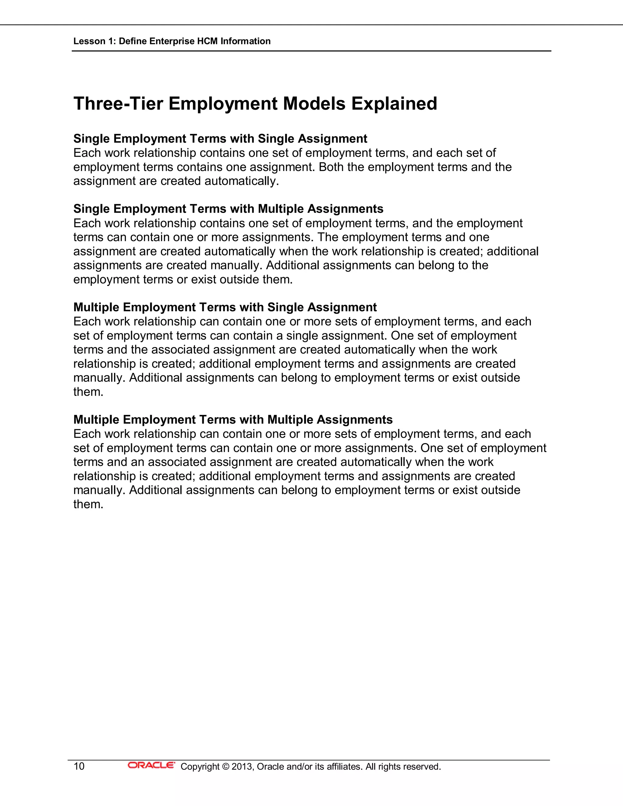 Lesson 1: Define Enterprise HCM Information
10 Copyright © 2013, Oracle and/or its affiliates. All rights reserved.
Three-Tier Employment Models Explained
Single Employment Terms with Single Assignment
Each work relationship contains one set of employment terms, and each set of
employment terms contains one assignment. Both the employment terms and the
assignment are created automatically.
Single Employment Terms with Multiple Assignments
Each work relationship contains one set of employment terms, and the employment
terms can contain one or more assignments. The employment terms and one
assignment are created automatically when the work relationship is created; additional
assignments are created manually. Additional assignments can belong to the
employment terms or exist outside them.
Multiple Employment Terms with Single Assignment
Each work relationship can contain one or more sets of employment terms, and each
set of employment terms can contain a single assignment. One set of employment
terms and the associated assignment are created automatically when the work
relationship is created; additional employment terms and assignments are created
manually. Additional assignments can belong to employment terms or exist outside
them.
Multiple Employment Terms with Multiple Assignments
Each work relationship can contain one or more sets of employment terms, and each
set of employment terms can contain one or more assignments. One set of employment
terms and an associated assignment are created automatically when the work
relationship is created; additional employment terms and assignments are created
manually. Additional assignments can belong to employment terms or exist outside
them.
 
