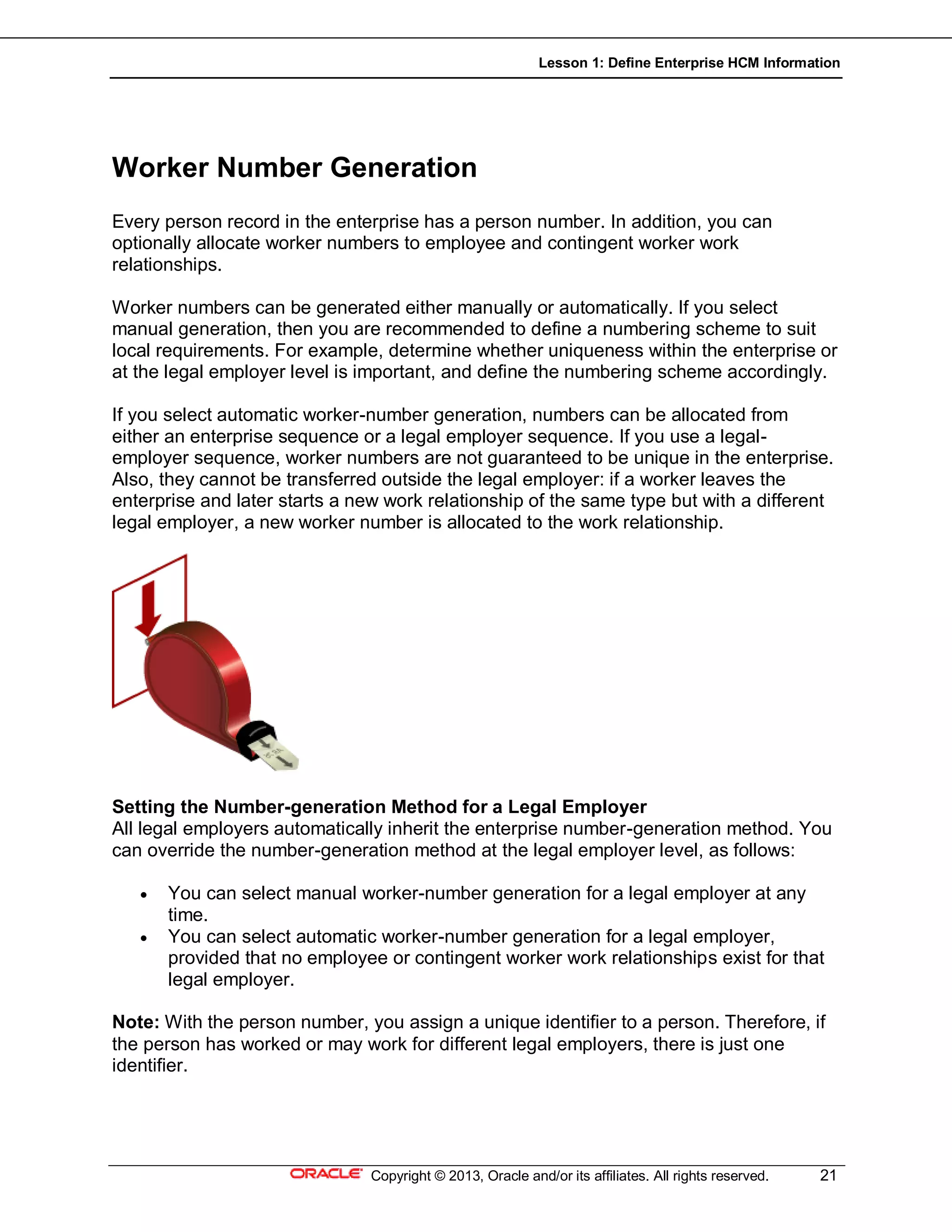 Lesson 1: Define Enterprise HCM Information
Copyright © 2013, Oracle and/or its affiliates. All rights reserved. 21
Worker Number Generation
Every person record in the enterprise has a person number. In addition, you can
optionally allocate worker numbers to employee and contingent worker work
relationships.
Worker numbers can be generated either manually or automatically. If you select
manual generation, then you are recommended to define a numbering scheme to suit
local requirements. For example, determine whether uniqueness within the enterprise or
at the legal employer level is important, and define the numbering scheme accordingly.
If you select automatic worker-number generation, numbers can be allocated from
either an enterprise sequence or a legal employer sequence. If you use a legal-
employer sequence, worker numbers are not guaranteed to be unique in the enterprise.
Also, they cannot be transferred outside the legal employer: if a worker leaves the
enterprise and later starts a new work relationship of the same type but with a different
legal employer, a new worker number is allocated to the work relationship.
Setting the Number-generation Method for a Legal Employer
All legal employers automatically inherit the enterprise number-generation method. You
can override the number-generation method at the legal employer level, as follows:
 You can select manual worker-number generation for a legal employer at any
time.
 You can select automatic worker-number generation for a legal employer,
provided that no employee or contingent worker work relationships exist for that
legal employer.
Note: With the person number, you assign a unique identifier to a person. Therefore, if
the person has worked or may work for different legal employers, there is just one
identifier.
 