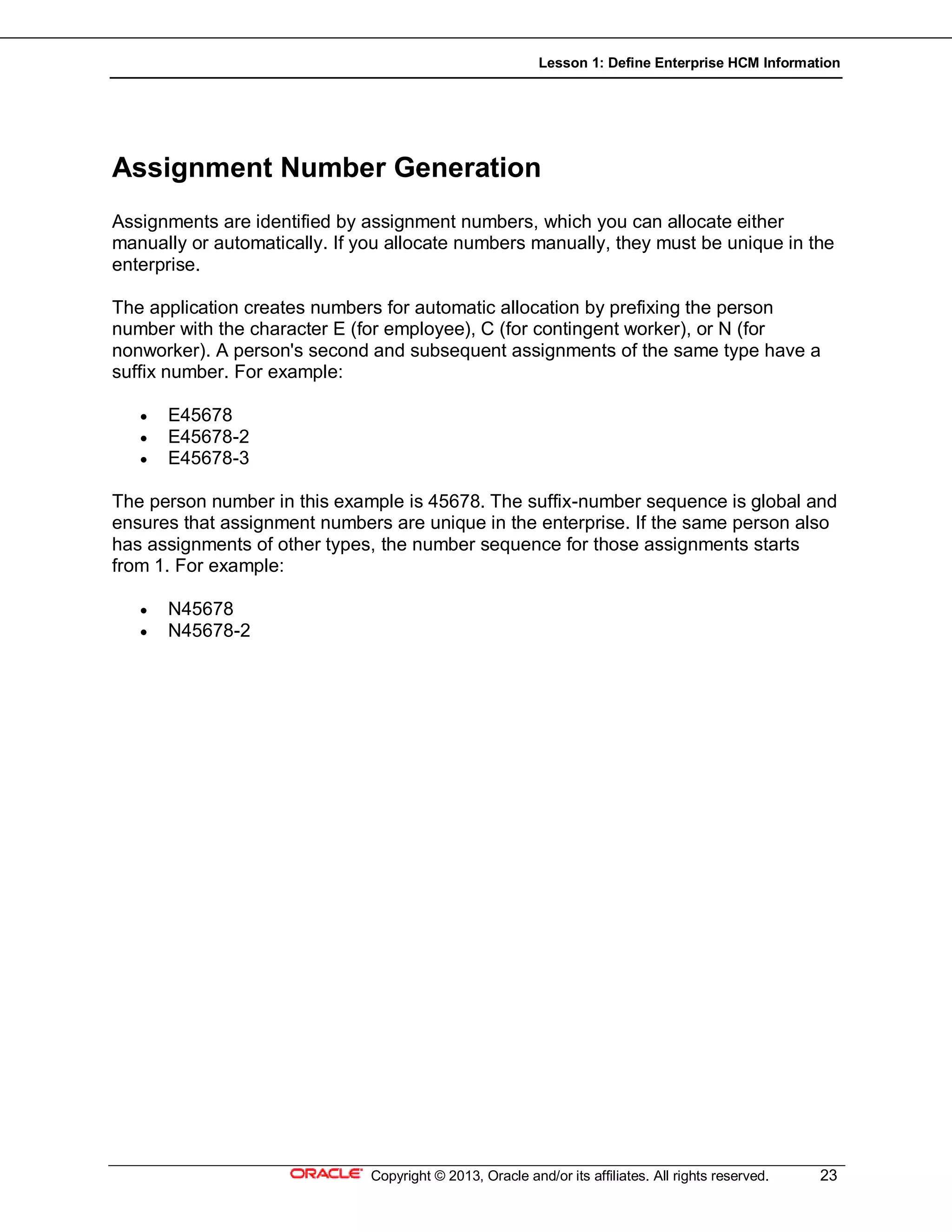 Lesson 1: Define Enterprise HCM Information
Copyright © 2013, Oracle and/or its affiliates. All rights reserved. 23
Assignment Number Generation
Assignments are identified by assignment numbers, which you can allocate either
manually or automatically. If you allocate numbers manually, they must be unique in the
enterprise.
The application creates numbers for automatic allocation by prefixing the person
number with the character E (for employee), C (for contingent worker), or N (for
nonworker). A person's second and subsequent assignments of the same type have a
suffix number. For example:
 E45678
 E45678-2
 E45678-3
The person number in this example is 45678. The suffix-number sequence is global and
ensures that assignment numbers are unique in the enterprise. If the same person also
has assignments of other types, the number sequence for those assignments starts
from 1. For example:
 N45678
 N45678-2
 