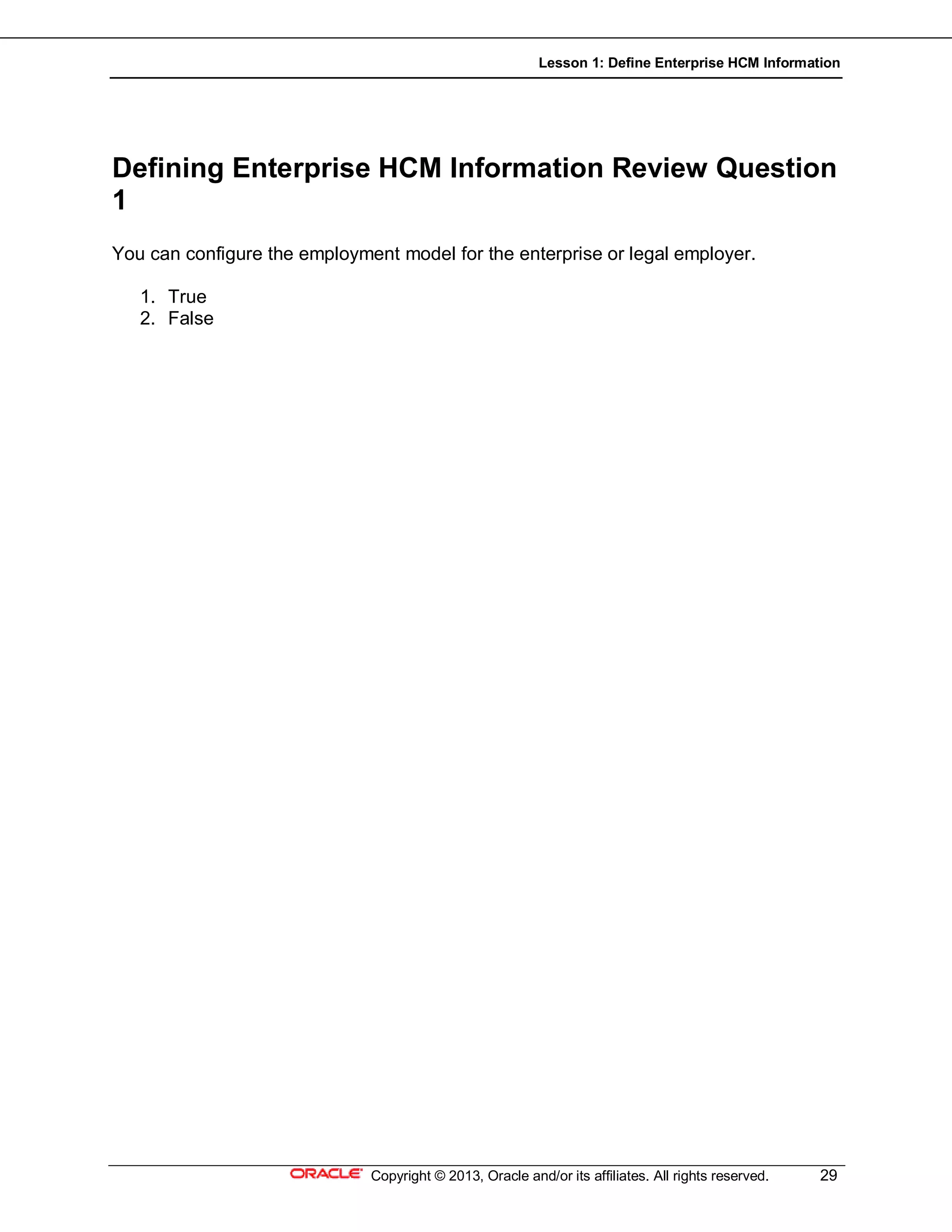 Lesson 1: Define Enterprise HCM Information
Copyright © 2013, Oracle and/or its affiliates. All rights reserved. 29
Defining Enterprise HCM Information Review Question
1
You can configure the employment model for the enterprise or legal employer.
1. True
2. False
 