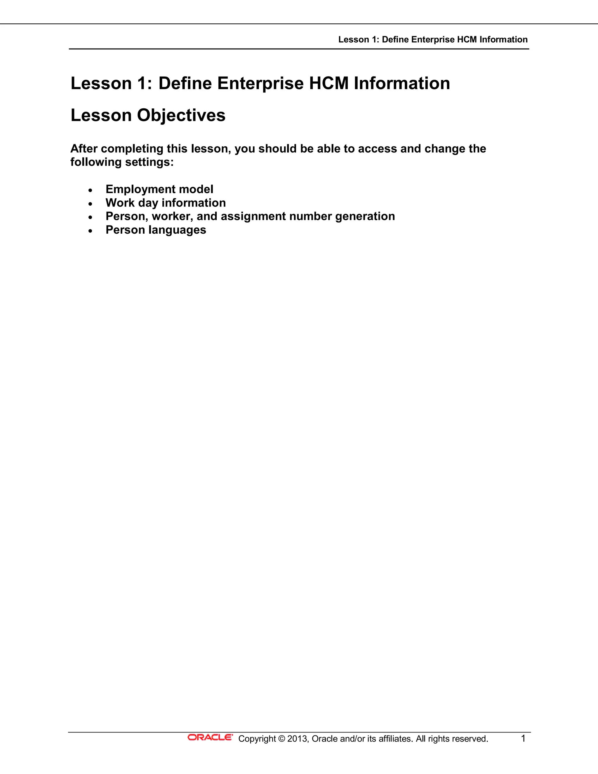 Lesson 1: Define Enterprise HCM Information
Copyright © 2013, Oracle and/or its affiliates. All rights reserved. 1
Lesson 1: Define Enterprise HCM Information
Lesson Objectives
After completing this lesson, you should be able to access and change the
following settings:
 Employment model
 Work day information
 Person, worker, and assignment number generation
 Person languages
 