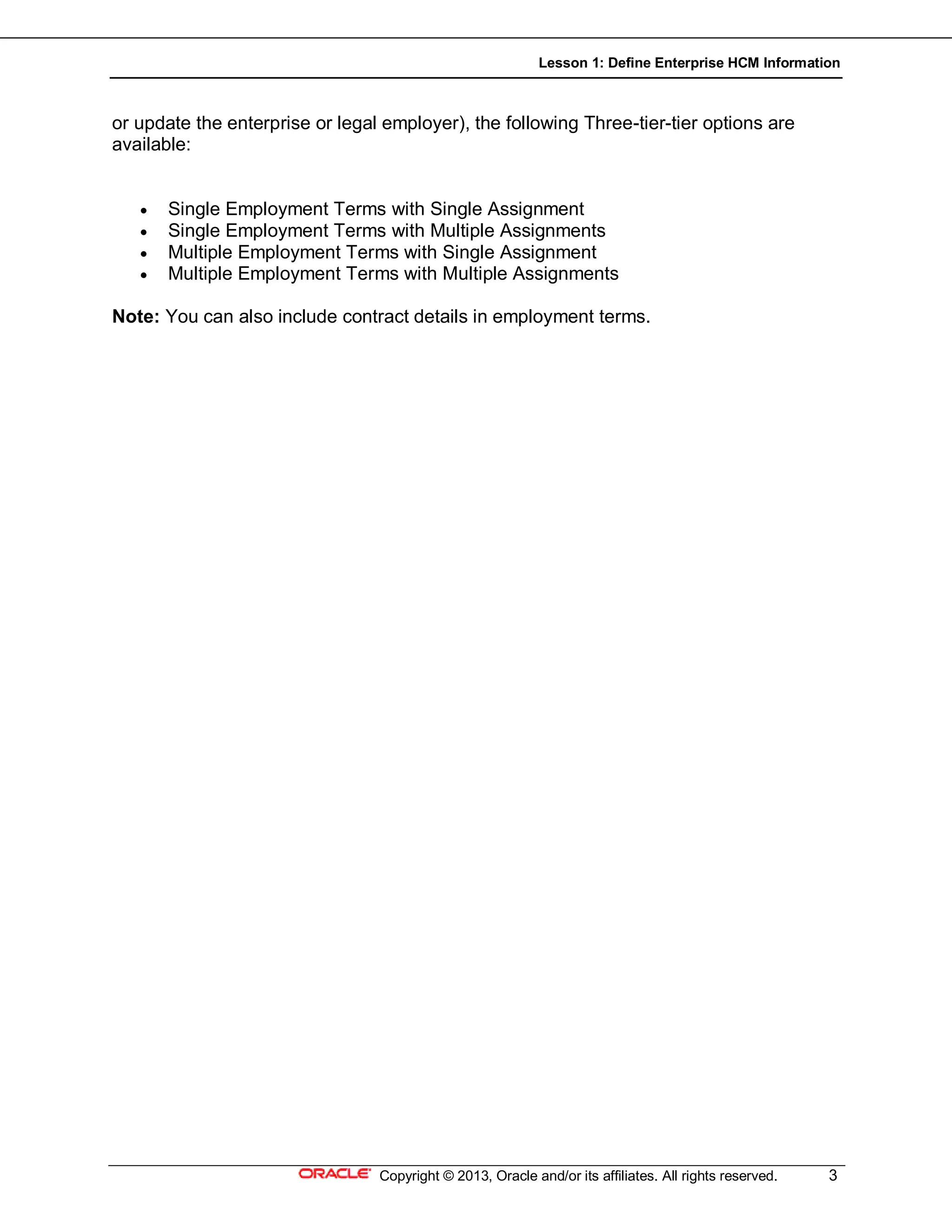 Lesson 1: Define Enterprise HCM Information
Copyright © 2013, Oracle and/or its affiliates. All rights reserved. 3
or update the enterprise or legal employer), the following Three-tier-tier options are
available:
 Single Employment Terms with Single Assignment
 Single Employment Terms with Multiple Assignments
 Multiple Employment Terms with Single Assignment
 Multiple Employment Terms with Multiple Assignments
Note: You can also include contract details in employment terms.
 