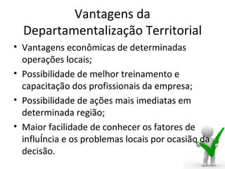 Vantagens da
  Departamentalização Territorial
• Vantagens econômicas de determinadas
  operações locais;
• Possibilidade de melhor treinamento e
  capacitação dos profissionais da empresa;
• Possibilidade de ações mais imediatas em
  determinada região;
• Maior facilidade de conhecer os fatores de
  influência e os problemas locais por ocasião da
  decisão.
 
