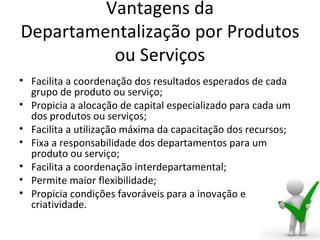 Vantagens da
Departamentalização por Produtos
          ou Serviços
• Facilita a coordenação dos resultados esperados de cada
  grupo de produto ou serviço;
• Propicia a alocação de capital especializado para cada um
  dos produtos ou serviços;
• Facilita a utilização máxima da capacitação dos recursos;
• Fixa a responsabilidade dos departamentos para um
  produto ou serviço;
• Facilita a coordenação interdepartamental;
• Permite maior flexibilidade;
• Propicia condições favoráveis para a inovação e
  criatividade.
 