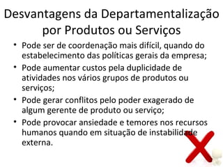 Desvantagens da Departamentalização
      por Produtos ou Serviços
 • Pode ser de coordenação mais difícil, quando do
   estabelecimento das políticas gerais da empresa;
 • Pode aumentar custos pela duplicidade de
   atividades nos vários grupos de produtos ou
   serviços;
 • Pode gerar conflitos pelo poder exagerado de
   algum gerente de produto ou serviço;
 • Pode provocar ansiedade e temores nos recursos
   humanos quando em situação de instabilidade
   externa.
 
