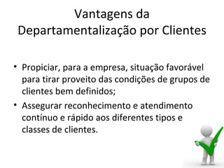 Vantagens da
 Departamentalização por Clientes

• Propiciar, para a empresa, situação favorável
  para tirar proveito das condições de grupos de
  clientes bem definidos;
• Assegurar reconhecimento e atendimento
  contínuo e rápido aos diferentes tipos e
  classes de clientes.
 