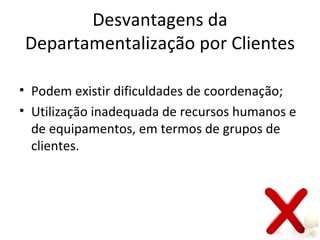 Desvantagens da
Departamentalização por Clientes

• Podem existir dificuldades de coordenação;
• Utilização inadequada de recursos humanos e
  de equipamentos, em termos de grupos de
  clientes.
 