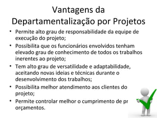 Vantagens da
Departamentalização por Projetos
• Permite alto grau de responsabilidade da equipe de
  execução do projeto;
• Possibilita que os funcionários envolvidos tenham
  elevado grau de conhecimento de todos os trabalhos
  inerentes ao projeto;
• Tem alto grau de versatilidade e adaptabilidade,
  aceitando novas ideias e técnicas durante o
  desenvolvimento dos trabalhos;
• Possibilita melhor atendimento aos clientes do
  projeto;
• Permite controlar melhor o cumprimento de prazos e
  orçamentos.
 