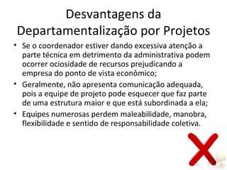 Desvantagens da
Departamentalização por Projetos
• Se o coordenador estiver dando excessiva atenção a
  parte técnica em detrimento da administrativa podem
  ocorrer ociosidade de recursos prejudicando a
  empresa do ponto de vista econômico;
• Geralmente, não apresenta comunicação adequada,
  pois a equipe de projeto pode esquecer que faz parte
  de uma estrutura maior e que está subordinada a ela;
• Equipes numerosas perdem maleabilidade, manobra,
  flexibilidade e sentido de responsabilidade coletiva.
 