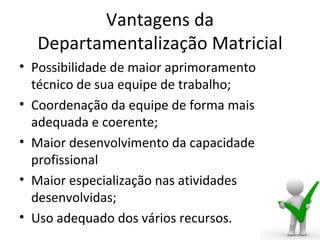 Vantagens da
  Departamentalização Matricial
• Possibilidade de maior aprimoramento
  técnico de sua equipe de trabalho;
• Coordenação da equipe de forma mais
  adequada e coerente;
• Maior desenvolvimento da capacidade
  profissional
• Maior especialização nas atividades
  desenvolvidas;
• Uso adequado dos vários recursos.
 