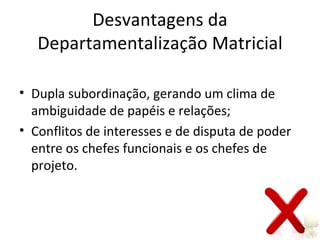 Desvantagens da
   Departamentalização Matricial

• Dupla subordinação, gerando um clima de
  ambiguidade de papéis e relações;
• Conflitos de interesses e de disputa de poder
  entre os chefes funcionais e os chefes de
  projeto.
 