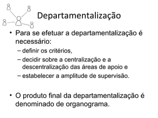 Departamentalização
• Para se efetuar a departamentalização é
  necessário:
  – definir os critérios,
  – decidir sobre a centralização e a
    descentralização das áreas de apoio e
  – estabelecer a amplitude de supervisão.


• O produto final da departamentalização é
  denominado de organograma.
 
