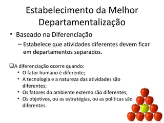 Estabelecimento da Melhor
          Departamentalização
• Baseado na Diferenciação
    – Estabelece que atividades diferentes devem ficar
      em departamentos separados.

 A diferenciação ocorre quando:
   • O fator humano é diferente;
   • A tecnologia e a natureza das atividades são
      diferentes;
   • Os fatores do ambiente externo são diferentes;
   • Os objetivos, ou as estratégias, ou as políticas são
      diferentes.
 