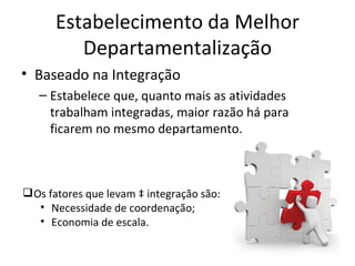 Estabelecimento da Melhor
         Departamentalização
• Baseado na Integração
   – Estabelece que, quanto mais as atividades
     trabalham integradas, maior razão há para
     ficarem no mesmo departamento.



 Os fatores que levam à integração são:
   • Necessidade de coordenação;
   • Economia de escala.
 