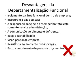Desvantagens da
  Departamentalização Funcional
• Isolamento da área funcional dentro da empresa;
• Insegurança das pessoas;
• A responsabilidade pelo desempenho total está
  somente na alta administração;
• A comunicação geralmente é deficiente;
• Baixa adaptabilidade;
• Visão parcial da empresa;
• Resistência ao ambiente pró-inovação;
• Baixo cumprimento de prazos e orçamentos.
 