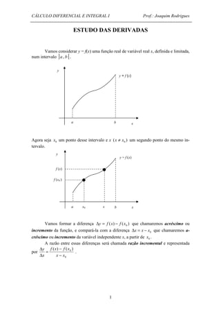 CÁLCULO DIFERENCIAL E INTEGRAL I Prof.: Joaquim Rodrigues 
ESTUDO DAS DERIVADAS 
Vamos considerar y = f(x) uma função real de variável real x, definida e limitada, 
1 
num intervalo ]a, b [. 
Agora seja 0 x um ponto desse intervalo e x ( ) 0 x ¹ x um segundo ponto do mesmo in-tervalo. 
Vamos formar a diferença ( ) ( ) 0 Dy = f x - f x que chamaremos acréscimo ou 
incremento da função, e compará-la com a diferença 0 Dx = x - x que chamaremos a-créscimo 
ou incremento da variável independente x, a partir de 0 x . 
A razão entre essas diferenças será chamada razão incremental e representada 
por 
- 
0 ( ) ( ) 
x x 
f x f x 
0 
D 
y 
x 
- 
= 
D 
. 
x 
y 
a b 
y = f (x) 
a x0 x b x 
y 
y = f (x) 
f (x) 
f (x0 ) 
 