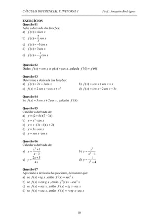 CÁLCULO DIFERENCIAL E INTEGRAL I Prof.: Joaquim Rodrigues 
y b) 
= 2 + 5 d) 
10 
EXERCÍCIOS 
Questão 01 
Ache a derivada das funções: 
a) f (x) = 4sen x 
2 
b) f x sen x 
3 
( ) = 
c) f (x) = -5cos x 
d) f (x) = 3cos x 
1 
e) f x cos x 
3 
( ) = - 
Questão 02 
Dadas f (x) = sen x e g(x) = cos x , calcule f ¢(0) + g¢(0) . 
Questão 03 
Determine a derivada das funções: 
a) f (x) = 2x - 3cos x b) f (x) = sen x + cos x + x 
c) f (x) = 2 sen x - cos x + x2 d) f (x) = sen x - 2cos x - 3x 
Questão 04 
Se f (x) = 3sen x + 2cos x , calcular f ¢(p) 
Questão 05 
Calcular a derivada de: 
a) y = (2 + 5x)(7 - 3x) 
b) y = x3 × cos x 
c) y = x × (3x -1)(x + 2) 
d) y = 3x × sen x 
e) y = sen x × cos x 
Questão 06 
Calcular a derivada de: 
a) 
= + 
2 1 
- 
3 
x 
x 
2 
- 
2 1 
= 
x 
x 
y 
c) 
x 
x 
y 
4 
4 
1 
2 - 
= 
x 
y 
Questão 07 
Aplicando a derivada do quociente, demonstre que: 
a) se f (x) = tg x , então f ¢(x) = sec2 x 
b) se f (x) = cot g x , então f ¢(x) = -csc2 x 
c) se f (x) = sec x , então f ¢(x) = tg x × sec x 
d) se f (x) = csc x , então f ¢(x) = -ctg x × csc x 
 