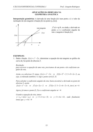 CÁLCULO DIFERENCIAL E INTEGRAL I Prof.: Joaquim Rodrigues 
APLICAÇÕES DA DERIVADA NA 
GEOMETRIA ANALÍTICA 
Interpretação geométrica: A derivada de uma função f(x) num ponto a é o valor da 
inclinação da reta tangente à função f(x) no ponto [a, f(a)]. 
reta tangente 
13 
f ¢(a) = tg q , ou ainda, a derivada no 
ponto a é o coeficiente angular da 
reta r, tangente à função f(x). 
y 
f (a) 
a x 
q 
f (x) 
EXEMPLOS: 
1. Dada a função f (x) = x2 - 2x , determinar a equação da reta tangente ao gráfico da 
curva de f no ponto de abscissa 3. 
Resolução 
para escrever a equação de uma reta, precisamos de um ponto e do coeficiente an-gular 
da reta. 
Assim, se a abscissa é 3, temos f (x) = x2 - 2x ⇒ f (3) = 32 - 2 × 3 = 9 - 6 = 3, ou 
seja, a ordenada também é 3, logo o ponto será (3, 3) 
Para calcular o coeficiente angular da reta, basta encontrar a derivada no ponto de 
abscissa 3, assim: 
f (x) = x2 - 2x ⇒ f ¢(x) = 2x - 2 ⇒ f ¢(3) = 2 × 3 - 2 = 6 - 2 = 4 , isto é, m = 4 
Agora, já temos o ponto (3, 3) e o coeficiente angular m = 4 
Usando a equação da reta, temos: 
( ) 3 4 ( 3) 3 4 12 0 0 y - y = m x - x ⇒ y - = × x - ⇒ y - = x - , onde finalmente 
temos que y = 4x - 9 
 