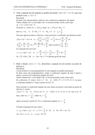 CÁLCULO DIFERENCIAL E INTEGRAL I Prof.: Joaquim Rodrigues 
2. Ache a equação da reta tangente ao gráfico da função f (x) = 2x2 -3x + 4 e que seja 
paralela à reta y = 2x - 3. 
Resolução 
Se duas retas são paralelas, então os seus coeficientes angulares são iguais 
Vamos chamar de r a reta dada e de s a reta procurada, assim, temos que: 
= 2 r m e f ¢(x) = 4x - 3. 
No ponto 0 x , temos ( ) 0 m f x s = ¢ , logo: ( ) 4 3 0 0 m = f ¢ x = x - s 
mas 
5 
 
27 
27 
, 
4 
 
f , logo o ponto é  
y - y =  m ( x - x ) ⇒ y - = × x - = y - = x 
- 0 0  
8y - 27 = 16x - 20 ⇒ 16x - 8y + 7 = 0 (forma geral da reta) 
( ) 3 0 0 y - y = m x - x ⇒ y - = - × x - ⇒ y - = - x - 
4y -12 = -x + 3 ⇒ x + 4y -15 = 0 
14 
5 
4 
2 4 3 4 5 0 0 0 m = m ⇒ = x - ⇒ x = ⇒ x = r s 
Note que agora já temos a abscissa, resta encontrar a ordenada, que faremos assim 
4 
15 
4 
25 
16 
4 2 
5 
3 
4 
4 
 
=  2 
× 5 
4 
( ) 2 3 4 
2 
 
2 + - × = + × -  
 
 
 
f x = x - x + ⇒ f 
8 
5 =  
- + = 25 - 30 + 32 
= 8 
4 
15 
4 
25 
8 
4 
 
 
 
 
 
8 
5 
E a equação da reta será: 
5 
2 
2 
27 
8 
5 
4 
2 
27 
8 
 
 
3. Dada a função f (x) = x2 - 2x , determinar a equação da reta normal, no ponto de 
abscissa 3. 
Resolução 
A reta normal é a reta perpendicular à reta tangente ao gráfico da função. 
Se duas retas são perpendiculares, então o coeficiente angular de uma é igual a 
menos o inverso do coeficiente angular da outra 
Vamos chamar de r a reta dada e de s a reta procurada, assim, temos que: 
Se a abscissa é 3, temos f (x) = x2 - 2x ⇒ f (3) = 32 - 2 × 3 = 9 - 6 = 3, ou seja, 
a ordenada também é 3, logo o ponto será (3, 3) 
Para calcular o coeficiente angular da reta, basta encontrar a derivada no ponto de 
abscissa 3, assim: 
f (x) = x2 - 2x ⇒ f ¢(x) = 2x - 2 ⇒ f ¢(3) = 2 × 3 - 2 = 6 - 2 = 4 , isto é, m = 4 
mas, como 
r 
s m 
m 
1 = - , então 
1 = - s m 
4 
Agora, já temos o ponto (3, 3) e o coeficiente angular 
1 = - s m 
4 
Usando a equação da reta, temos: 
1 
( 3) 4 12 ( 3) 
4 
 