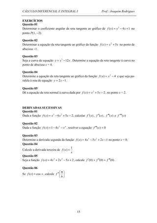 CÁLCULO DIFERENCIAL E INTEGRAL I Prof.: Joaquim Rodrigues 
EXERCÍCIOS 
Questão 01 
Determinar o coeficiente angular da reta tangente ao gráfico de f (x) = x2 - 4x +1 no 
ponto P(1, -2). 
Questão 02 
Determinar a equação da reta tangente ao gráfico da função f (x) = x2 + 5x no ponto de 
abscissa -1. 
Questão 03 
Seja a curva de equação y = x3 -12x . Determine a equação da reta tangente à curva no 
ponto de abscissa x = 4. 
Questão 04 
Determine a equação da reta tangente ao gráfico da função f (x) = x2 - 4 e que seja pa-ralela 
15 
à reta de equação y = 2x -1. 
Questão 05 
Dê a equação da reta normal à curva dada por f (x) = x2 + 5x - 2 , no ponto x = 2. 
DERIVADAS SUCESSIVAS 
Questão 01 
Dada a função f (x) = x3 - 6x2 + 5x - 2 , calcular f ¢(x) , f ¢¢(x) , f ¢¢¢(x) e f ¢¢¢¢(x) 
Questão 02 
Dada a função f (x) = 1- 4x3 - x4 , resolver a equação f ¢¢¢(x) = 0 
Questão 03 
Determine a derivada segunda da função f (x) = 4x3 - 5x2 + 2x -1 no ponto x = 0. 
Questão 04 
Calcule a derivada terceira de 
x 
f x 
1 
( ) = 
Questão 05 
Seja a função f (x) = 4x3 + 2x2 - 5x + 2 , calcule f ¢(0) + f ¢¢(0) + f ¢¢¢(0) . 
 
Questão 06 
=  
Se f ( x ) cos x , calcule ¢¢ p 
6 
 
f 
 