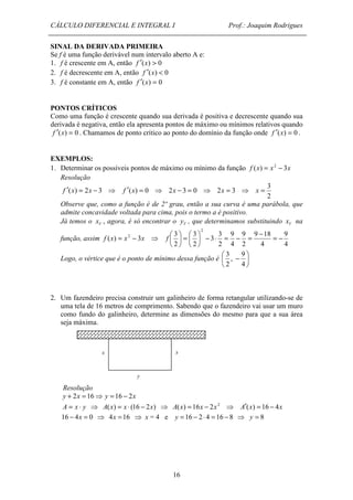 CÁLCULO DIFERENCIAL E INTEGRAL I Prof.: Joaquim Rodrigues 
SINAL DA DERIVADA PRIMEIRA 
Se f é uma função derivável num intervalo aberto A e: 
1. f é crescente em A, então f ¢(x) > 0 
2. f é decrescente em A, então f ¢(x) < 0 
3. f é constante em A, então f ¢(x) = 0 
PONTOS CRÍTICOS 
Como uma função é crescente quando sua derivada é positiva e decrescente quando sua 
derivada é negativa, então ela apresenta pontos de máximo ou mínimos relativos quando 
f ¢(x) = 0 . Chamamos de ponto crítico ao ponto do domínio da função onde f ¢(x) = 0 . 
EXEMPLOS: 
1. Determinar os possíveis pontos de máximo ou mínimo da função f (x) = x2 - 3x 
f ¢(x) = 2x - 3 ⇒ f ¢(x) = 0 ⇒ 2x - 3 = 0 ⇒ 2x = 3 ⇒ x = 
Observe que, como a função é de 2º grau, então a sua curva é uma parábola, que 
admite concavidade voltada para cima, pois o termo a é positivo. 
Já temos o V x , agora, é só encontrar o V y , que determinamos substituindo V x na 
3 
 =  
x x 
16 
Resolução 
3 
2 
função, assim 
9 
4 
9 18 
4 
9 
2 
9 
4 
3 
3 
2 
3 
2 
2 
( ) 3 
2 
 
 
- 2 - × = - = = -  
 
 
 
f x = x - x ⇒ f 
9 
3 
   
Logo, o vértice que é o ponto de mínimo dessa função é - 
 
4 
, 
2 
2. Um fazendeiro precisa construir um galinheiro de forma retangular utilizando-se de 
uma tela de 16 metros de comprimento. Sabendo que o fazendeiro vai usar um muro 
como fundo do galinheiro, determine as dimensões do mesmo para que a sua área 
seja máxima. 
y 
Resolução 
y + 2x = 16⇒ y = 16 - 2x 
A = x × y ⇒ A(x) = x × (16 - 2x) ⇒ A(x) = 16x - 2x2 ⇒ A¢(x) = 16 - 4x 
16 - 4x = 0 ⇒ 4x =16 ⇒ x = 4 e y =16 - 2 × 4 = 16 - 8 ⇒ y = 8 
 