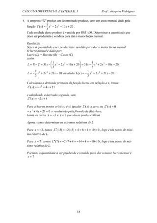CÁLCULO DIFERENCIAL E INTEGRAL I Prof.: Joaquim Rodrigues 
4. A empresa “X” produz um determinado produto, com um custo mensal dado pela 
 L = R - C = x - x - x + x + x x x x 
31 2 3 2 3 - - + - =  
= - 1 L x 3 + x 2 + x - ou ainda L(x) = - x3 + 2 x2 + 21 x - 
20 
18 
1 
C(x) = x3 - x2 + x + . 
função 2 10 20 
3 
Cada unidade deste produto é vendida por R$31,00. Determinar a quantidade que 
deve ser produzida e vendida para dar o maior lucro mensal. 
Resolução 
Seja x a quantidade a ser produzida e vendida para dar o maior lucro mensal 
O lucro mensal é dado por: 
Lucro (L) = Receita (R) - Custo (C) 
assim 
2 10 20 
1 
3 
2 10 20 31 
1 
3 
 
 
2 21 20 
3 
1 
3 
Calculando a derivada primeira da função lucro, em relação a x, temos: 
L¢(x) = -x2 + 4x + 21 
e calculando a derivada segunda, vem 
L¢¢(x) = -2x + 4 
Para achar os pontos críticos, é só igualar L¢(x) a zero, ou L¢(x) = 0 
- x2 + 4x + 21 = 0 e resolvendo pela fórmula de Bháskara, 
temos as raízes x = -3 e x = 7 que são os pontos críticos 
Agora, vamos determinar os extremos relativos de L 
Para x = -3 , temos L¢¢(-3) = -2(-3) + 4 = 6 + 4 = 10 > 0 , logo é um ponto de míni-mo 
relativo de L. 
Para x = 7 , temos L¢¢(7) = -2 × 7 + 4 = -14 + 4 = -10 < 0 , logo é um ponto de má-ximo 
relativo de L. 
Portanto a quantidade a ser produzida e vendida para dar o maior lucro mensal é 
x = 7 
 