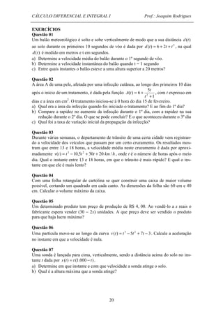 CÁLCULO DIFERENCIAL E INTEGRAL I Prof.: Joaquim Rodrigues 
EXERCÍCIOS 
Questão 01 
Um balão meteorológico é solto e sobe verticalmente de modo que a sua distância d(t) 
ao solo durante os primeiros 10 segundos de vôo é dada por d(t) = 6 + 2t + t 2 , na qual 
d(t) é medido em metros e t em segundos. 
a) Determine a velocidade média do balão durante o 1º segundo de vôo. 
b) Determine a velocidade instantânea do balão quando t = 1 segundo 
c) Entre quais instantes o balão esteve a uma altura superior a 20 metros? 
Questão 02 
A área A de uma pele, afetada por uma infecção cutânea, ao longo dos primeiros 10 dias 
após o início de um tratamento, é dada pela função 
20 
1 
5 
= + 
( ) 6 t 
2 + 
t 
A t , com t expresso em 
dias e a área em cm2. O tratamento iniciou-se à 0 hora do dia 15 de fevereiro. 
a) Qual era a área da infecção quando foi iniciado o tratamento? E ao fim do 1º dia? 
b) Compare a rapidez no aumento da infecção durante o 1º dia, com a rapidez na sua 
redução durante o 2º dia. O que se pode concluir? E o que aconteceu durante o 3º dia 
c) Qual foi a taxa de variação inicial da propagação da infecção? 
Questão 03 
Durante várias semanas, o departamento de trânsito de uma certa cidade vem registran-do 
a velocidade dos veículos que passam por um certo cruzamento. Os resultados mos-tram 
que entre 13 e 18 horas, a velocidade média neste cruzamento é dada por aproxi-madamente 
v(t) = t 3 -10,5t 2 + 30t + 20 km/ h , onde t é o número de horas após o meio 
dia. Qual o instante entre 13 e 18 horas, em que o trânsito é mais rápido? E qual o ins-tante 
em que ele é mais lento? 
Questão 04 
Com uma folha retangular de cartolina se quer construir uma caixa de maior volume 
possível, cortando um quadrado em cada canto. As dimensões da folha são 60 cm e 40 
cm. Calcular o volume máximo da caixa. 
Questão 05 
Um determinado produto tem preço de produção de R$ 4, 00. Ao vendê-lo a x reais o 
fabricante espera vender (30 - 2x) unidades. A que preço deve ser vendido o produto 
para que haja lucro máximo? 
Questão 06 
Uma partícula move-se ao longo da curva v (t) = t 3 - 5t 2 + 7t - 3. Calcule a aceleração 
no instante em que a velocidade é nula. 
Questão 07 
Uma sonda é lançada para cima, verticalmente, sendo a distância acima do solo no ins-tante 
t dada por s (t) = t (1.000 - t) . 
a) Determine em que instante e com que velocidade a sonda atinge o solo. 
b) Qual é a altura máxima que a sonda atinge? 
 