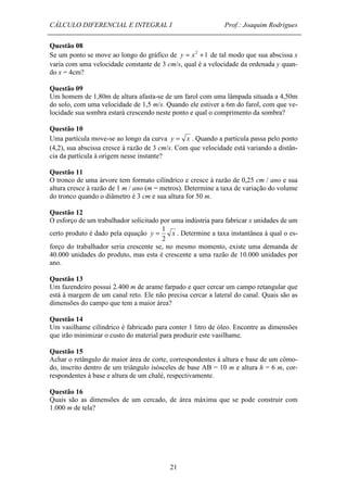 CÁLCULO DIFERENCIAL E INTEGRAL I Prof.: Joaquim Rodrigues 
Questão 08 
Se um ponto se move ao longo do gráfico de y = x2 +1 de tal modo que sua abscissa x 
varia com uma velocidade constante de 3 cm/s, qual é a velocidade da ordenada y quan-do 
1 = . Determine a taxa instantânea à qual o es-forço 
21 
x = 4cm? 
Questão 09 
Um homem de 1,80m de altura afasta-se de um farol com uma lâmpada situada a 4,50m 
do solo, com uma velocidade de 1,5 m/s. Quando ele estiver a 6m do farol, com que ve-locidade 
sua sombra estará crescendo neste ponto e qual o comprimento da sombra? 
Questão 10 
Uma partícula move-se ao longo da curva y = x . Quando a partícula passa pelo ponto 
(4,2), sua abscissa cresce à razão de 3 cm/s. Com que velocidade está variando a distân-cia 
da partícula à origem nesse instante? 
Questão 11 
O tronco de uma árvore tem formato cilíndrico e cresce à razão de 0,25 cm / ano e sua 
altura cresce à razão de 1 m / ano (m = metros). Determine a taxa de variação do volume 
do tronco quando o diâmetro é 3 cm e sua altura for 50 m. 
Questão 12 
O esforço de um trabalhador solicitado por uma indústria para fabricar x unidades de um 
certo produto é dado pela equação y x 
2 
do trabalhador seria crescente se, no mesmo momento, existe uma demanda de 
40.000 unidades do produto, mas esta é crescente a uma razão de 10.000 unidades por 
ano. 
Questão 13 
Um fazendeiro possui 2.400 m de arame farpado e quer cercar um campo retangular que 
está à margem de um canal reto. Ele não precisa cercar a lateral do canal. Quais são as 
dimensões do campo que tem a maior área? 
Questão 14 
Um vasilhame cilíndrico é fabricado para conter 1 litro de óleo. Encontre as dimensões 
que irão minimizar o custo do material para produzir este vasilhame. 
Questão 15 
Achar o retângulo de maior área de corte, correspondentes à altura e base de um cômo-do, 
inscrito dentro de um triângulo isósceles de base AB = 10 m e altura h = 6 m, cor-respondentes 
à base e altura de um chalé, respectivamente. 
Questão 16 
Quais são as dimensões de um cercado, de área máxima que se pode construir com 
1.000 m de tela? 
 