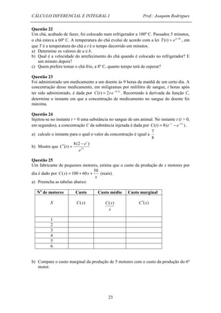 CÁLCULO DIFERENCIAL E INTEGRAL I Prof.: Joaquim Rodrigues 
Questão 22 
Um chá, acabado de fazer, foi colocado num refrigerador a 100º C. Passados 5 minutos, 
o chá estava a 60º C. A temperatura do chá evolui de acordo com a lei T(t) = ea-b t , em 
que T é a temperatura do chá e t é o tempo decorrido em minutos. 
a) Determine os valores de a e b. 
b) Qual é a velocidade do arrefecimento do chá quando é colocado no refrigerador? E 
C(x) 
23 
um minuto depois? 
c) Quem prefere tomar o chá frio, a 8º C, quanto tempo terá de esperar? 
Questão 23 
Foi administrado um medicamento a um doente às 9 horas da manhã de um certo dia. A 
concentração desse medicamento, em miligramas por mililitro de sangue, t horas após 
ter sido administrado, é dada por C(t) = 2t e- 0,3t . Recorrendo à derivada da função C, 
determine o instante em que a concentração de medicamento no sangue do doente foi 
máxima. 
Questão 24 
Injetou-se no instante t = 0 uma substância no sangue de um animal. No instante t (t > 0, 
em segundos), a concentração C da substância injetada é dada por C(t) = 8(e-t - e-2 t ) . 
7 
a) calcule o instante para o qual o valor da concentração é igual a 
8 
( ) 
¢ = - 
8(2 ) 
b) Mostre que t 
t 
e 
e 
C t 2 
Questão 25 
Um fabricante de pequenos motores, estima que o custo da produção de x motores por 
dia é dado por 
x 
C x x 
50 
( ) = 100 + 60 + (reais). 
a) Preencha as tabelas abaixo: 
No de motores Custo Custo médio Custo marginal 
X 
C(x) 
x 
C¢(x) 
1 
2 
3 
4 
5 
6 
b) Compare o custo marginal da produção de 5 motores com o custo da produção do 6º 
motor. 
