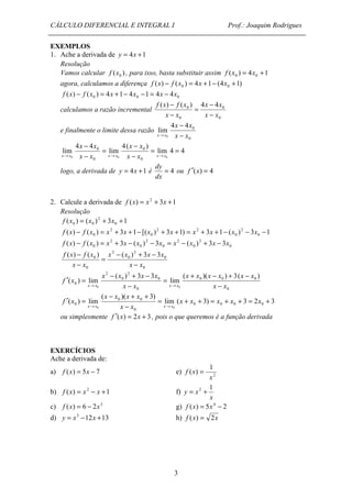CÁLCULO DIFERENCIAL E INTEGRAL I Prof.: Joaquim Rodrigues 
- 
- 
0 ( ) ( ) 4 4 
f x f x 
- 
4 x 4 
x 
0 x x - 
f x = x + x + 
0 0 f ( x ) - f ( x ) = x + 3 x + 1 - [( x ) + 3 x + 1) = x + 3 x + 1 - ( x ) - 3 x - 
1 0 0 
0 f (x) - f (x ) = x + 3x - (x ) - 3x = x - (x ) + 3x - 3x 
= + + = + + = + 
3 
EXEMPLOS 
1. Ache a derivada de y = 4x +1 
Resolução 
Vamos calcular ( ) 0 f x , para isso, basta substituir assim ( ) 4 1 0 0 f x = x + 
agora, calculamos a diferença ( ) ( ) 4 1 (4 1) 0 0 f x - f x = x + - x + 
0 0 0 f (x) - f (x ) = 4x +1- 4x -1 = 4x - 4x 
calculamos a razão incremental 
x x 
0 
0 
0 
x x 
x x 
- 
= 
- 
e finalmente o limite dessa razão 
0 
lim 
0 x x 
® 
lim 4 4 
- 
4( ) 
lim 
- 
4 4 
lim 
0 
x x 
x x 
0 0 
0 0 
0 0 = = 
- 
= 
- 
x®x x x 
x®x x x x®x 
dy 
logo, a derivada de y = 4x +1 é = 4 
dx 
ou f ¢(x) = 4 
2. Calcule a derivada de f (x) = x2 + 3x +1 
Resolução 
( ) ( ) 2 
3 1 0 
2 
0 
2 2 
0 
2 
0 
2 
0 
2 
0 
2 
0 
2 
- + - 
- 
0 ( ) ( ) ( ) 3 3 
x x x x 
0 
0 
2 
0 
2 
f x f x 
0 
x x 
x x 
- 
= 
- 
+ - + - 
x x x x x x 
0 0 0 
0 
- + - 
x x x x 
0 
0 
2 
0 
2 
0 
( )( ) 3( ) 
lim 
( ) 3 3 
( ) lim 
= 
0 x x 
0 x x 
f x 
x x - 
x x - 
¢ = 
® ® 
lim ( 3) 3 2 3 
- + + 
( x x )( x x 
3) 
0 0 
( ) lim 0 0 0 0 
0 
0 
- 
0 0 
¢ = 
® ® 
x x x x x 
x x 
f x 
x x x x 
ou simplesmente f ¢(x) = 2x + 3 , pois o que queremos é a função derivada 
EXERCÍCIOS 
Ache a derivada de: 
a) f (x) = 1 
5x - 7 e) ( ) 
2 
x 
f x = 
b) f (x) = x2 - x +1 f) 
y x 
= 2 + 1 
x 
c) f (x) = 6 - 2x3 g) f (x) = 5x4 - 2 
d) y = x3 -12x +13 h) f (x) = 2x 
 