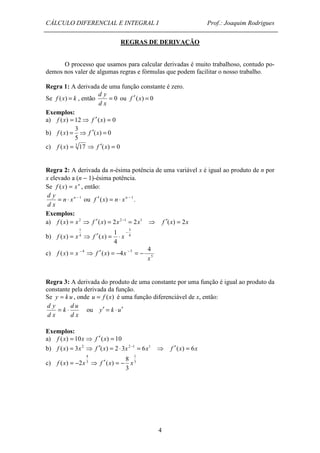 CÁLCULO DIFERENCIAL E INTEGRAL I Prof.: Joaquim Rodrigues 
REGRAS DE DERIVAÇÃO 
O processo que usamos para calcular derivadas é muito trabalhoso, contudo po-demos 
nos valer de algumas regras e fórmulas que podem facilitar o nosso trabalho. 
Regra 1: A derivada de uma função constante é zero. 
Se f (x) = k , então = 0 
4 
d y 
d x 
ou f ¢ (x) = 0 
Exemplos: 
a) f (x) = 12⇒ f ¢(x) = 0 
3 
b) ( ) 0 
f (x) = ⇒ f ¢ x = 
5 
c) f (x) = 3 17 ⇒ f ¢(x) = 0 
Regra 2: A derivada da n-ésima potência de uma variável x é igual ao produto de n por 
x elevado a (n - 1)-ésima potência. 
Se f (x) = xn , então: 
= n × xn - 1 
d y 
d x 
ou f ¢(x) = n × xn - 1 . 
Exemplos: 
a) f (x) = x2 ⇒ f ¢(x) = 2x2 -1 = 2x1 ⇒ f ¢(x) = 2x 
1 
3 
b) 4 
- f x = x 4 
⇒ f ¢ x = × x 
1 
4 
( ) ( ) 
4 5 4 
c) ( ) ( ) 4 
5 
x 
f x = x - ⇒ f ¢ x = - x - = - 
Regra 3: A derivada do produto de uma constante por uma função é igual ao produto da 
constante pela derivada da função. 
Se y = k u , onde u = f (x) é uma função diferenciável de x, então: 
d y = × d u 
ou y¢ = k ×u¢ 
d x 
k 
d x 
Exemplos: 
a) f (x) = 10x ⇒ f ¢(x) = 10 
b) f (x) = 3x2 ⇒ f ¢(x) = 2 × 3x2 -1 = 6x1 ⇒ f ¢(x) = 6x 
4 
1 
c) 3 
f (x) = -2x 3 
⇒ f ¢(x) = - x 
8 
3 
 