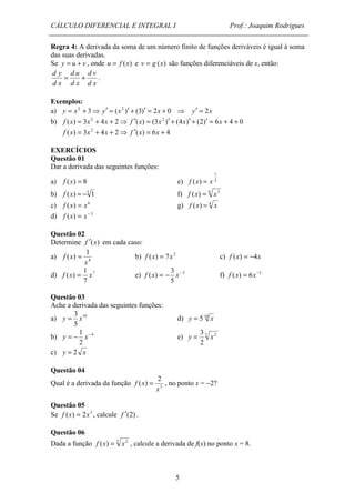 CÁLCULO DIFERENCIAL E INTEGRAL I Prof.: Joaquim Rodrigues 
Regra 4: A derivada da soma de um número finito de funções deriváveis é igual à soma 
das suas derivadas. 
Se y = u + v , onde u = f (x) e v = g (x) são funções diferenciáveis de x, então: 
f x = b) f (x) = 7x2 c) f (x) = -4x 
3 
f (x) = - x- f) f (x) = 6x-3 
f (x) = x e) 5 
y = x d) y = 5 10 x 
= - 1 - y x e) 3 2 
f x = , no ponto x = -2? 
5 
d y = + d v 
. 
d x 
d u 
d x 
d x 
Exemplos: 
a) y = x2 + 3⇒ y¢ = (x2 )¢ + (3)¢ = 2x + 0 ⇒ y¢ = 2x 
b) f (x) = 3x2 + 4x + 2⇒ f ¢(x) = (3x2 )¢ + (4x)¢ + (2)¢ = 6x + 4 + 0 
f (x) = 3x2 + 4x + 2⇒ f ¢(x) = 6x + 4 
EXERCÍCIOS 
Questão 01 
Dar a derivada das seguintes funções: 
1 
a) f (x) = 8 e) f (x) = x 
2 
b) f (x) = -5 1 f) f (x) = 6 x5 
c) f (x) = x6 g) f (x) = 4 x 
d) f (x) = x- 5 
Questão 02 
Determine f ¢(x) em cada caso: 
1 
a) ( ) 
4 
x 
1 
d) 7 
7 
5 
Questão 03 
Ache a derivada das seguintes funções: 
3 
a) 10 
5 
b) 4 
2 
3 
y = x 
2 
c) y = 2 x 
Questão 04 
2 
Qual é a derivada da função ( ) 
3 
x 
Questão 05 
Se f (x) = 2x3 , calcule f ¢(2) . 
Questão 06 
Dada a função f (x) = 3 x2 , calcule a derivada de f(x) no ponto x = 8. 
 