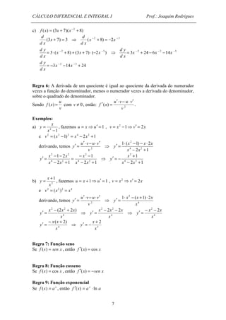 CÁLCULO DIFERENCIAL E INTEGRAL I Prof.: Joaquim Rodrigues 
u v u v 
f (x) = com v ¹ 0 , então: 2 ( ) 
¢ = - + 
y 
= + , fazemos = +1⇒ ¢ = 1 u x u , v = x2 ⇒ v¢ = 2x 
e v2 = (x2 )2 = x4 
derivando, temos v 2 
y 
¢ = × - + × 
y 
¢ = - + ⇒ 4 
x - x - x 
y 
¢ = ⇒ 4 
7 
c) f (x) = (3x + 7)(x- 2 + 8) 
(3x + 7) = 3 
d 
d x 
d 
⇒ (x - 2 + 8) = -2x -3 
d x 
= 3× (x - 2 + 8) + (3x + 7) × (-2x -3 ) 
d y 
d x 
d y 
⇒ = 3x - 2 + 24 - 6x - 2 -14x -3 
d x 
= -3x - 2 -14x - 3 + 24 
d y 
d x 
Regra 6: A derivada de um quociente é igual ao quociente da derivada do numerador 
vezes a função do denominador, menos o numerador vezes a derivada do denominador, 
sobre o quadrado do denominador. 
u 
Sendo 
v 
v 
f x 
¢× - × ¢ 
¢ = . 
Exemplos: 
a) 
2 -1 
= 
x 
x 
y , fazemos u = x ⇒u¢ = 1 , v = x2 -1⇒v¢ = 2x 
e v2 = (x2 -1)2 = x4 - 2x2 +1 
derivando, temos y 
¢ = u ¢× v - u × v 
¢ 
⇒ 
v 2 
¢ = × - - × 
2 
- + 
1 ( 1) 2 
x x x 
4 2 
2 1 
x x 
y 
1 
= - x 
2 
- 
y ⇒ 
2 1 
¢ = - - 
2 2 
1 2 
x x 
2 1 
4 2 
4 2 
- + 
- + 
x x 
x x 
x 
2 
1 
- + 
4 3 
2 1 
x x 
y 
1 
x 
x 
b) 2 
u v u v 
y 
¢× - × ¢ 
1 2 ( 1) 2 
x x x 
¢ = ⇒ 4 
x 
2 (2 2 2 ) 
x x x 
4 
x 
2 2 2 2 
x 
y 
¢ = - - 
2 2 
x 
x x 
y 
¢ = - + ⇒ 3 
( 2) 
x 
x x 
4 
y 
¢ = - + 
2 
x 
x 
Regra 7: Função seno 
Se f (x) = sen x , então f ¢(x) = cos x 
Regra 8: Função cosseno 
Se f (x) = cos x , então f ¢(x) = -sen x 
Regra 9: Função exponencial 
Se f (x) = a x , então f ¢(x) = a x × ln a 
 