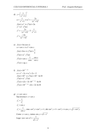 CÁLCULO DIFERENCIAL E INTEGRAL I Prof.: Joaquim Rodrigues 
1 ¢ = , mas sen2 y + cos2 y =1, daí cos2 y =1- sen2 y ⇒cos y = 1- sen2 y 
9 
d) 
2 
1 
2 1 
 
 
 
 
+ 
= 
x 
y 
2 
2 1 
( 2 1)2 
1 
+ 
⇒ ¢ = - 
+ 
= 
x 
x 
u 
x 
u 
f (u) = u 2 ⇒ f ¢(u) = 2u 
y¢ = u¢ × f ¢(u) 
1 
2 
x 
1 
2 
2 2 2 + 
( 1) 
× × 
+ 
¢ = - 
x x 
y 
4 
+ 
¢ = - 
( x 
2 1)3 
x 
y 
e) f (x) = ln (sen x) 
u = sen x⇒u¢ = cos x 
u 
f u u f u 
1 
( ) = ln ⇒ ¢( ) = 
f ¢(u) = u¢ × f ¢(u) 
x 
sen x 
senx 
f x x 
1 cos 
¢( ) = cos × = 
f ¢(x) = ctg x 
f) f x x 2 2x ( ) = 10 - 
u = x2 - 2x⇒u¢ = 2x - 2 
f (u) = 10 u ⇒ f ¢(u) = 10 u × ln 10 
f ¢(u) = u¢ × f ¢(u) 
( ) (2 2) 10 2 2 ln 10 f ¢ x = x - × x - x × 
( ) 10 2 2 (2 2) ln 10 f ¢ x = x - x × x - × 
g) y = arc sen x 
Sua inversa é x = sen y 
¢ = 1 
y 
x x 
y 
¢ 
x y y ¢ = cos 
y 
yx cos 
Como x = sen y , temos cos y = 1- x2 
1 
Logo: 
1 2 
( ) 
x 
arc sen x 
- 
¢ = 
 