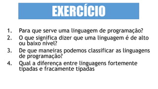 1. Para que serve uma linguagem de programação?
2. O que significa dizer que uma linguagem é de alto
ou baixo nível?
3. De que maneiras podemos classificar as linguagens
de programação?
4. Qual a diferença entre linguagens fortemente
tipadas e fracamente tipadas
EXERCÍCIO
 