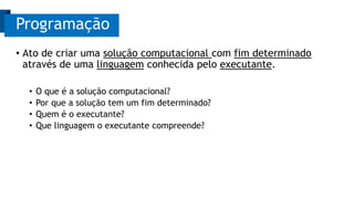 • Ato de criar uma solução computacional com fim determinado
através de uma linguagem conhecida pelo executante.
• O que é a solução computacional?
• Por que a solução tem um fim determinado?
• Quem é o executante?
• Que linguagem o executante compreende?
Programação
 