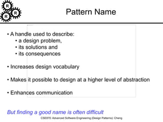 R
R
R
CSE870: Advanced Software Engineering (Design Patterns): Cheng
• A handle used to describe:
• a design problem,
• its solutions and
• its consequences
• Increases design vocabulary
• Makes it possible to design at a higher level of abstraction
• Enhances communication
But finding a good name is often difficult
Pattern Name
 