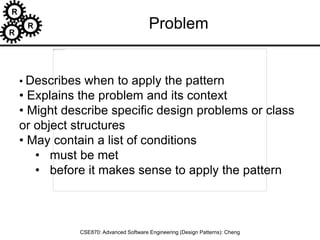 R
R
R
CSE870: Advanced Software Engineering (Design Patterns): Cheng
• Describes when to apply the pattern
• Explains the problem and its context
• Might describe specific design problems or class
or object structures
• May contain a list of conditions
• must be met
• before it makes sense to apply the pattern
Problem
 