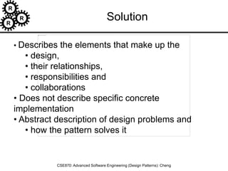 R
R
R
CSE870: Advanced Software Engineering (Design Patterns): Cheng
• Describes the elements that make up the
• design,
• their relationships,
• responsibilities and
• collaborations
• Does not describe specific concrete
implementation
• Abstract description of design problems and
• how the pattern solves it
Solution
 