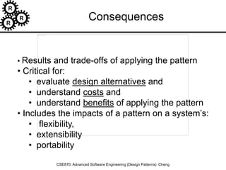 R
R
R
CSE870: Advanced Software Engineering (Design Patterns): Cheng
• Results and trade-offs of applying the pattern
• Critical for:
• evaluate design alternatives and
• understand costs and
• understand benefits of applying the pattern
• Includes the impacts of a pattern on a system’s:
• flexibility,
• extensibility
• portability
Consequences
 